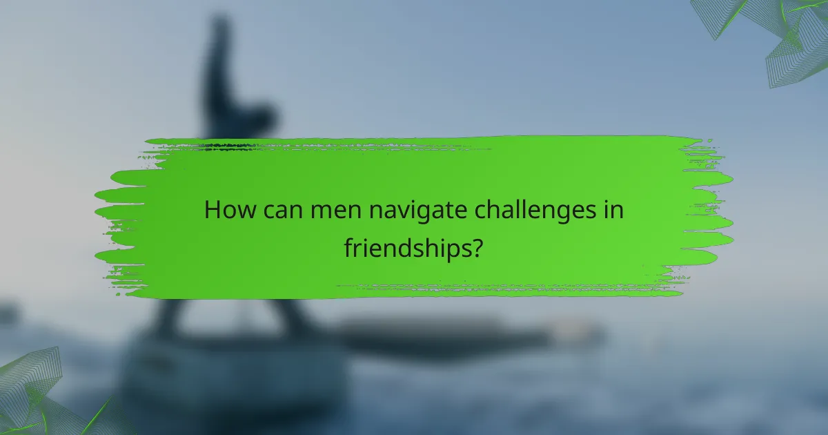 How can men navigate challenges in friendships?